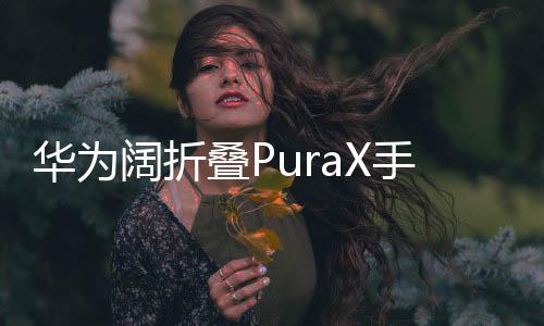 華為闊折疊PuraX手機震撼發(fā)布，售價7499元起，引領(lǐng)折疊屏市場新潮流