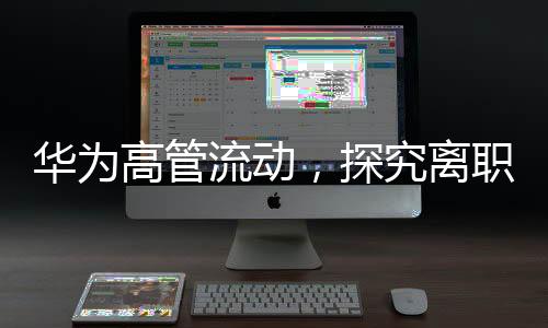 華為高管流動，探究離職現(xiàn)象的背后因素及展望未來走向