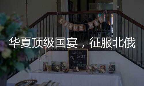華夏頂級(jí)國宴，征服北俄老丈人！