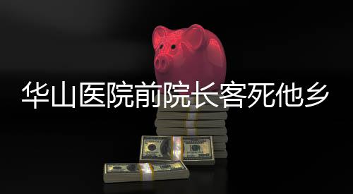 華山醫(yī)院前院長客死他鄉(xiāng)傳聞被辟謠——真相調(diào)查紀實