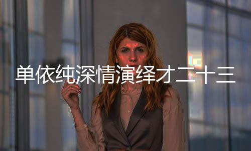 單依純深情演繹才二十三，哽咽歌聲觸動人心
