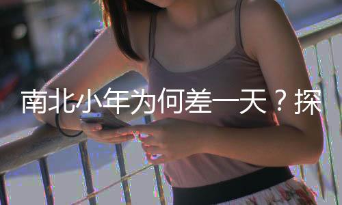 南北小年為何差一天？探尋文化差異與傳統(tǒng)習(xí)俗的背后原因