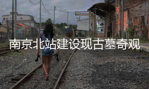南京北站建設(shè)現(xiàn)古墓奇觀，年代成謎待揭曉