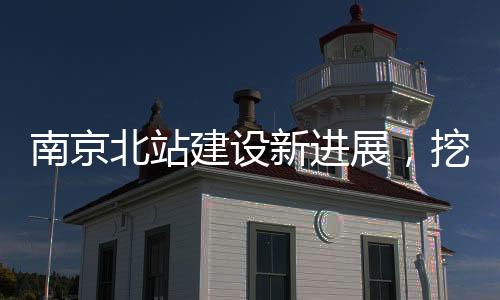 南京北站建設(shè)新進(jìn)展，挖到古墓傳聞引發(fā)關(guān)注，官方辟謠證實(shí)真相
