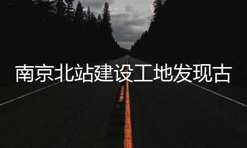 南京北站建設(shè)工地發(fā)現(xiàn)古墓群，歷史文化再添新篇章