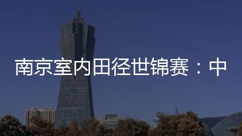 南京室內(nèi)田徑世錦賽：中國隊1銀1銅收官