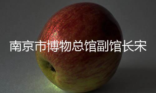 南京市博物總館副館長(zhǎng)宋燕：用好高校里的“寶藏”博物館