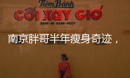 南京胖哥半年瘦身奇跡，從困擾到逆襲的勵志故事