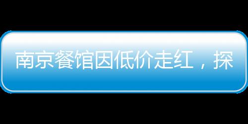 南京餐館因低價(jià)走紅，探訪城市中的親民美食天堂