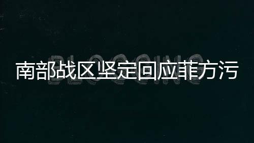 南部戰(zhàn)區(qū)堅定回應菲方污蔑，彰顯捍衛(wèi)正義的決心