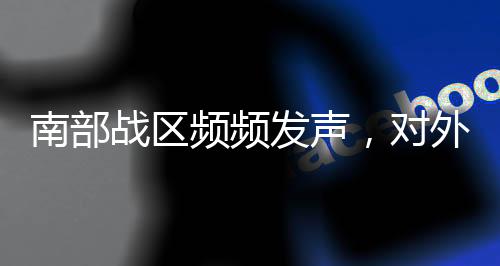 南部戰(zhàn)區(qū)頻頻發(fā)聲，對外釋放何種信號？深度解讀其戰(zhàn)略意圖與軍事動向