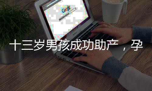 十三歲男孩成功助產(chǎn)，孕婦羊水破裂事件引發(fā)關(guān)注