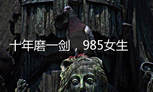 十年磨一劍，985女生勇闖六級(jí)大關(guān)終獲成功