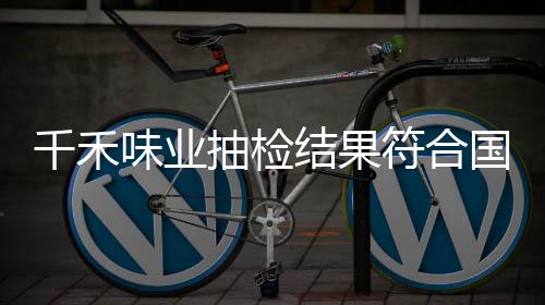千禾味業(yè)抽檢結(jié)果符合國家標(biāo)準(zhǔn)，產(chǎn)品質(zhì)量值得信賴