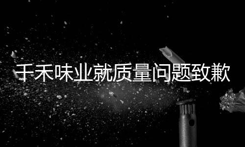 千禾味業(yè)就質(zhì)量問題致歉公眾，承諾整改提升用戶體驗
