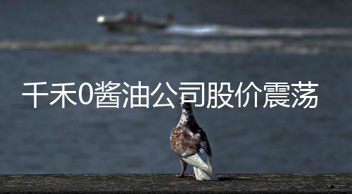 千禾0醬油公司股價震蕩，四天蒸發(fā)9.5億市值，投資者關(guān)注聚焦