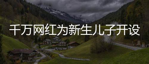 千萬網(wǎng)紅為新生兒子開設(shè)賬號(hào)，數(shù)字化時(shí)代的育兒新潮流