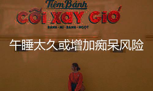 午睡太久或增加癡呆風(fēng)險，專家提醒，科學(xué)午休很重要