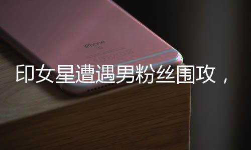印女星遭遇男粉絲圍攻，現(xiàn)場(chǎng)混亂，安全引人關(guān)注