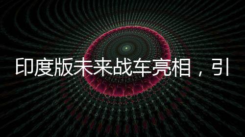 印度版未來戰(zhàn)車亮相，引領(lǐng)陸戰(zhàn)新紀(jì)元