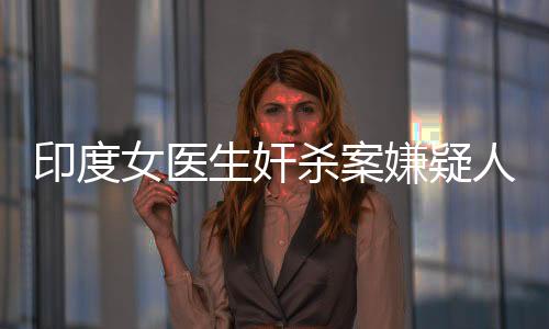 印度女醫(yī)生奸殺案嫌疑人被判有罪，正義終將伸張
