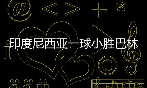 印度尼西亞一球小勝巴林，贏得榮光背后的辛勤付出與團(tuán)隊(duì)協(xié)作的力量
