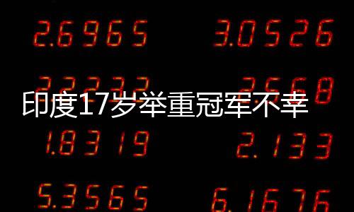 印度17歲舉重冠軍不幸身亡，訓(xùn)練中使用杠鈴被壓傷頸部致不幸逝世