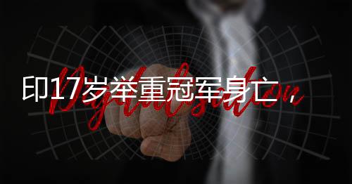 印17歲舉重冠軍身亡，震驚體育界的悲劇
