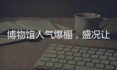 博物館人氣爆棚，盛況讓考古人員驚嘆