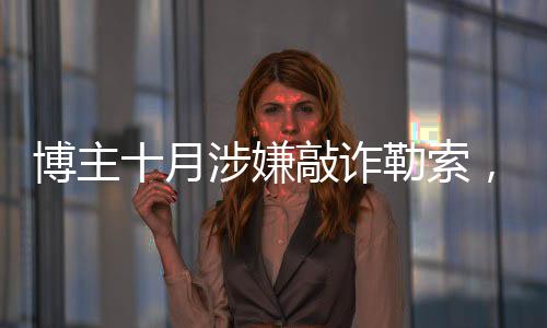 博主十月涉嫌敲詐勒索，涉案金額高達(dá)153萬(wàn)——深入調(diào)查