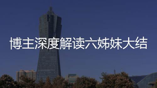 博主深度解讀六姊妹大結(jié)局，劇情走向引發(fā)全網(wǎng)熱議