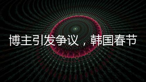 博主引發(fā)爭(zhēng)議，韓國(guó)春節(jié)習(xí)俗中的色彩爭(zhēng)議