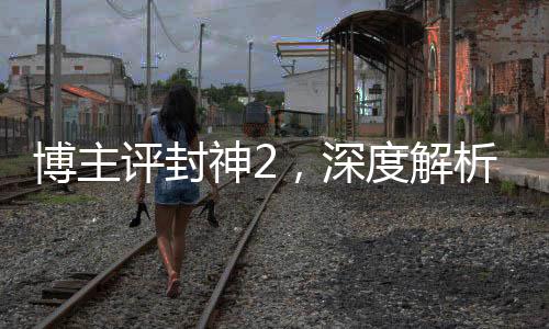 博主評封神2，深度解析這部備受矚目的奇幻巨制