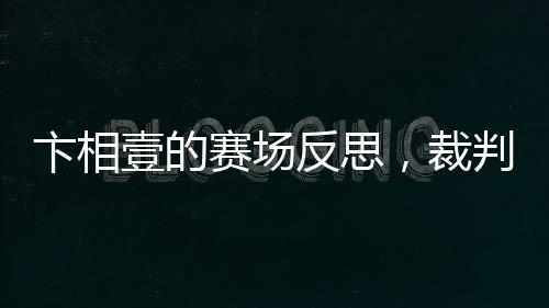 卞相壹的賽場(chǎng)反思，裁判判罰揭示新規(guī)真相