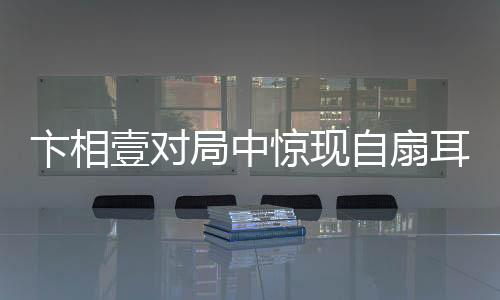 卞相壹對局中驚現(xiàn)自扇耳光，情緒波動引發(fā)關(guān)注