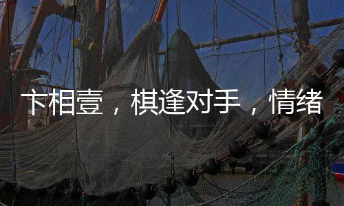 卞相壹，棋逢對手，情緒失控的自我挑戰(zhàn)