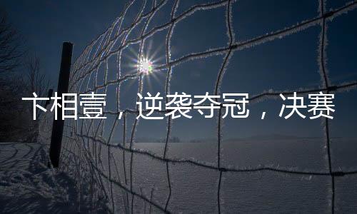 卞相壹，逆襲奪冠，決賽零勝創(chuàng)奇跡