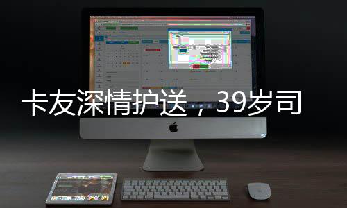 卡友深情護(hù)送，39歲司機(jī)離世的背影與靈魂的歸宿