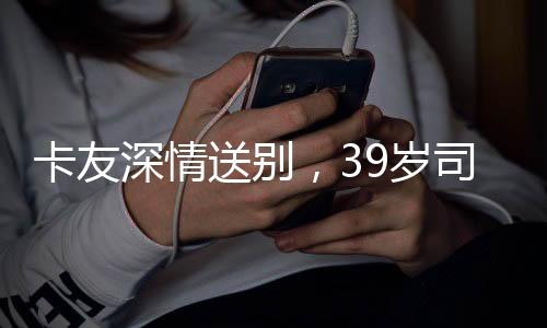 卡友深情送別，39歲司機(jī)離世，自費(fèi)護(hù)送歸鄉(xiāng)之旅感動(dòng)人心
