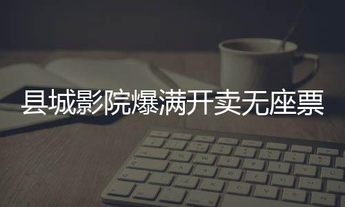 縣城影院爆滿開賣無座票，現(xiàn)象解讀與多元思考