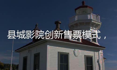 縣城影院創(chuàng)新售票模式，無座票開售，觀眾觀影體驗(yàn)再升級