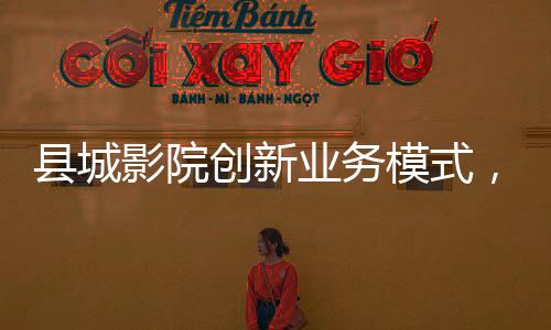 縣城影院創(chuàng)新業(yè)務模式，開賣無座票，打造全方位觀影體驗