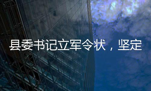 縣委書記立軍令狀，堅(jiān)定信念，砥礪前行