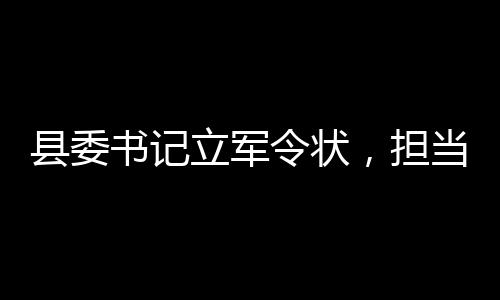 縣委書記立軍令狀，擔(dān)當(dāng)與決心的時(shí)代篇章