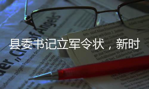 縣委書(shū)記立軍令狀，新時(shí)代的責(zé)任與擔(dān)當(dāng)