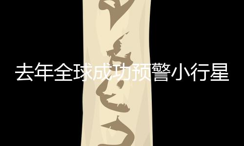 去年全球成功預(yù)警小行星撞地球，四次保衛(wèi)地球安全事件回顧