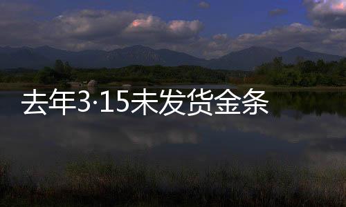 去年3·15未發(fā)貨金條后續(xù)，補(bǔ)償未兌現(xiàn)事件全解析