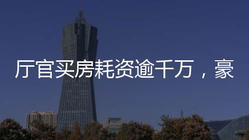 廳官買(mǎi)房耗資逾千萬(wàn)，豪華裝修細(xì)節(jié)曝光