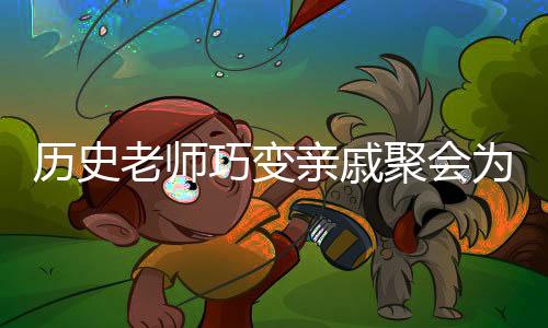 歷史老師巧變親戚聚會為考試現(xiàn)場——創(chuàng)新與融合的教育理念顯現(xiàn)威力