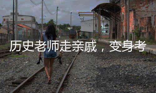 歷史老師走親戚，變身考試現(xiàn)場(chǎng)？一堂生動(dòng)的教育改革創(chuàng)新課